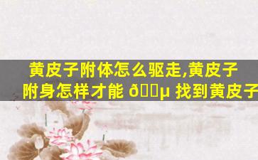 黄皮子附体怎么驱走,黄皮子附身怎样才能 🐵 找到黄皮子